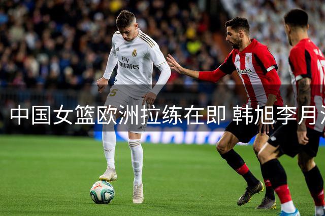 中国女篮欧洲拉练在即 韩旭李月汝有望最后时刻归队备战世界杯