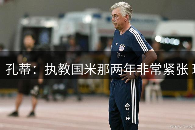 孔蒂：执教国米那两年非常紧张 现在他们有竞争力