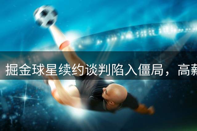掘金球星续约谈判陷入僵局，高薪要价或致离队