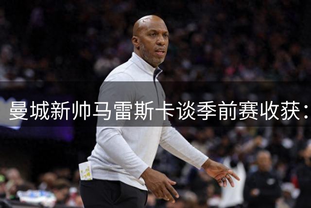曼城新帅马雷斯卡谈季前赛收获：与球员建立默契最重要