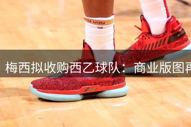 梅西拟收购西乙球队：商业版图再扩张，在西班牙拥有第二家俱乐部
