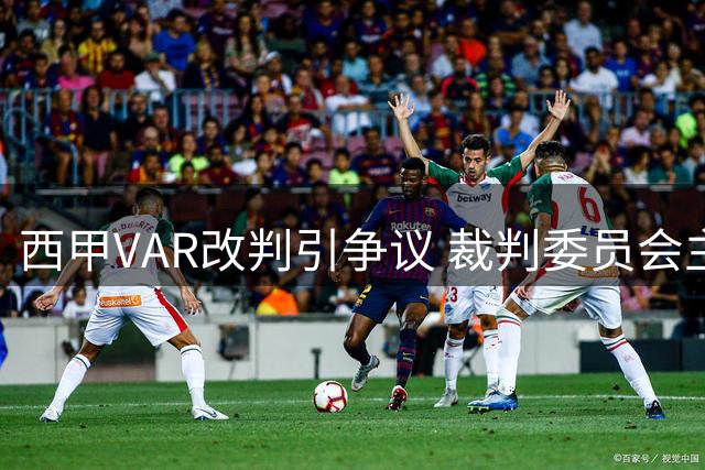 西甲VAR改判引争议 裁判委员会主席回应转播画面问题