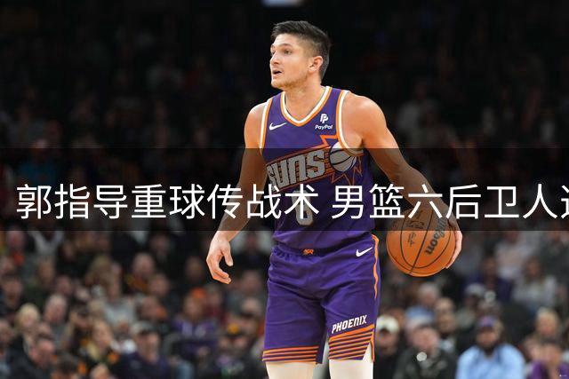 郭指导重球传战术 男篮六后卫人选引关注