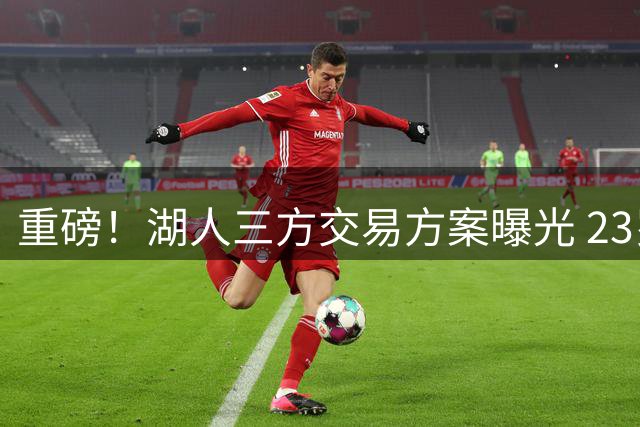重磅！湖人三方交易方案曝光 23岁新星或联手詹姆斯